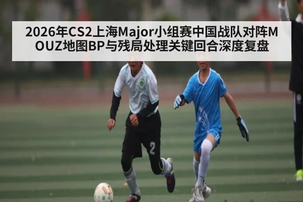 2026年CS2上海Major小组赛中国战队对阵MOUZ地图BP与残局处理关键回合深度复盘